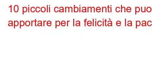 10 piccoli cambiamenti che puoi apportare per la felicità e la pace