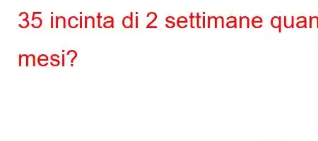 35 incinta di 2 settimane quanti mesi?