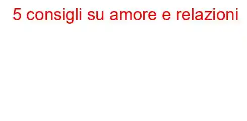 5 consigli su amore e relazioni