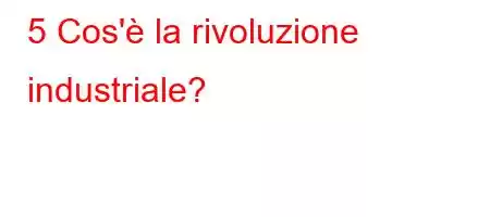 5 Cos'è la rivoluzione industriale