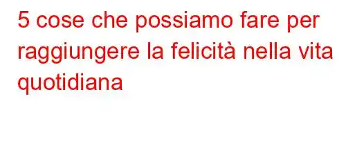 5 cose che possiamo fare per raggiungere la felicità nella vita quotidiana