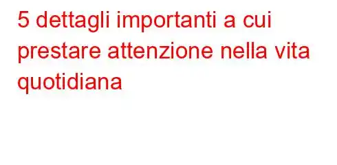 5 dettagli importanti a cui prestare attenzione nella vita quotidiana