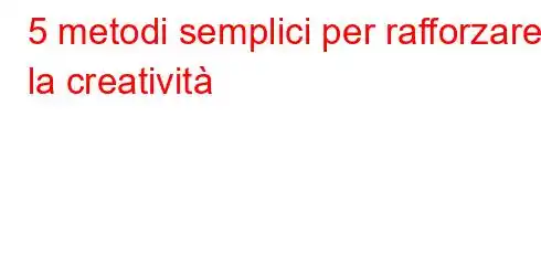 5 metodi semplici per rafforzare la creatività