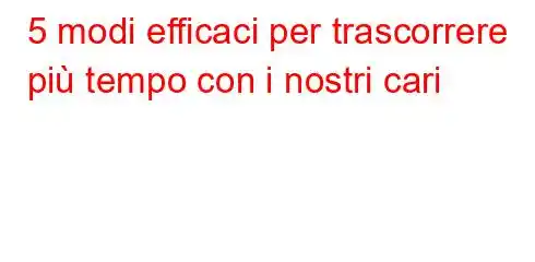 5 modi efficaci per trascorrere più tempo con i nostri cari