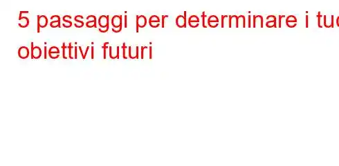 5 passaggi per determinare i tuoi obiettivi futuri