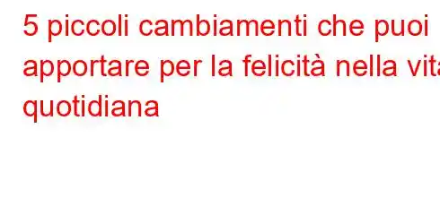 5 piccoli cambiamenti che puoi apportare per la felicità nella vita quotidiana