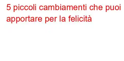 5 piccoli cambiamenti che puoi apportare per la felicità