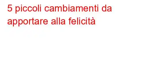 5 piccoli cambiamenti da apportare alla felicità