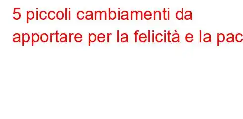 5 piccoli cambiamenti da apportare per la felicità e la pace