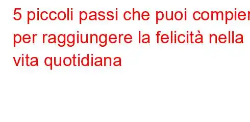 5 piccoli passi che puoi compiere per raggiungere la felicità nella vita quotidiana