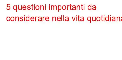 5 questioni importanti da considerare nella vita quotidiana