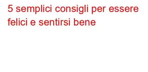 5 semplici consigli per essere felici e sentirsi bene