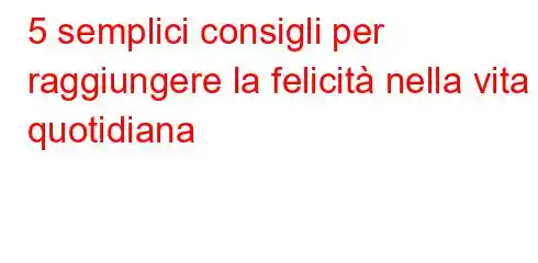 5 semplici consigli per raggiungere la felicità nella vita quotidiana