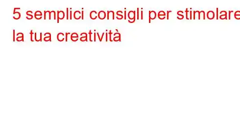 5 semplici consigli per stimolare la tua creatività