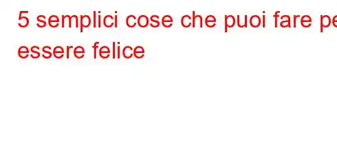 5 semplici cose che puoi fare per essere felice