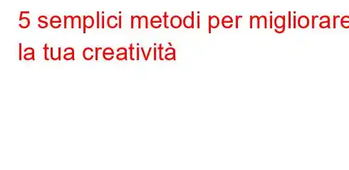 5 semplici metodi per migliorare la tua creatività