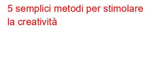 5 semplici metodi per stimolare la creatività