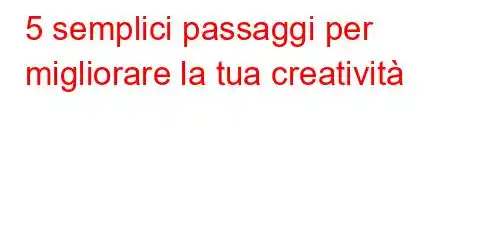 5 semplici passaggi per migliorare la tua creatività