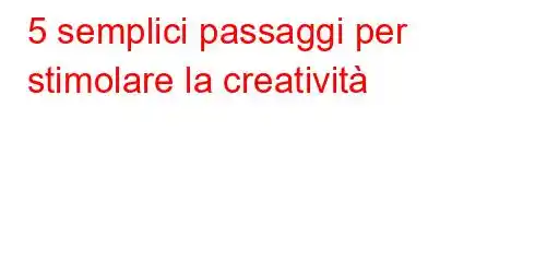 5 semplici passaggi per stimolare la creatività