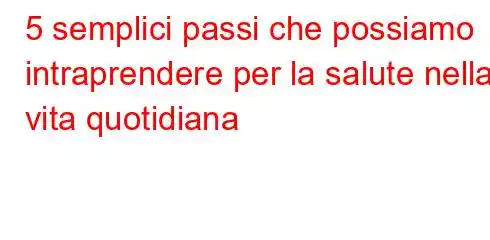 5 semplici passi che possiamo intraprendere per la salute nella vita quotidiana