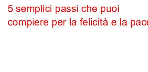 5 semplici passi che puoi compiere per la felicità e la pace