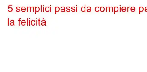 5 semplici passi da compiere per la felicità