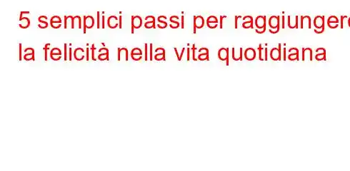 5 semplici passi per raggiungere la felicità nella vita quotidiana