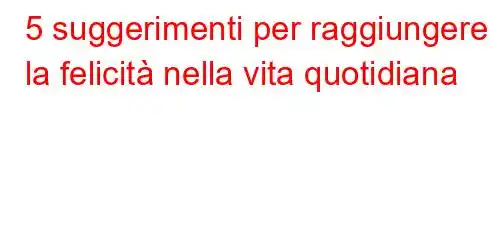 5 suggerimenti per raggiungere la felicità nella vita quotidiana