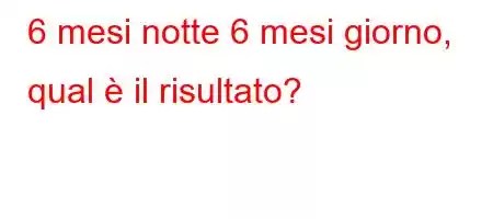 6 mesi notte 6 mesi giorno, qual è il risultato?