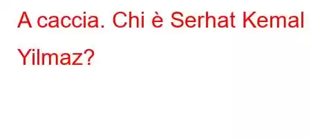 A caccia. Chi è Serhat Kemal Yilmaz?