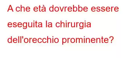 A che età dovrebbe essere eseguita la chirurgia dell'orecchio prominente?