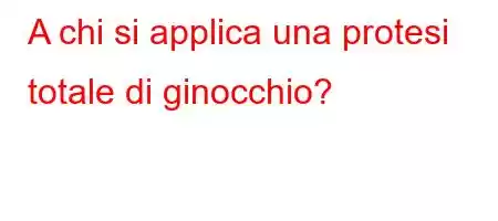 A chi si applica una protesi totale di ginocchio?