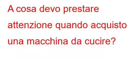 A cosa devo prestare attenzione quando acquisto una macchina da cucire?