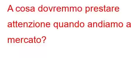 A cosa dovremmo prestare attenzione quando andiamo al mercato?