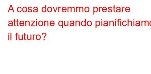 A cosa dovremmo prestare attenzione quando pianifichiamo il futuro?