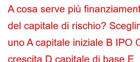 A cosa serve più finanziamento del capitale di rischio? Scegline uno A capitale iniziale B IPO C crescita D capitale di base E capitale circolante?