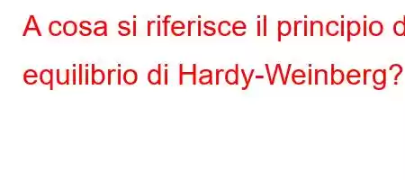 A cosa si riferisce il principio di equilibrio di Hardy-Weinberg?