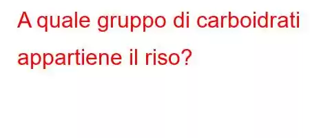 A quale gruppo di carboidrati appartiene il riso?