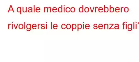 A quale medico dovrebbero rivolgersi le coppie senza figli?