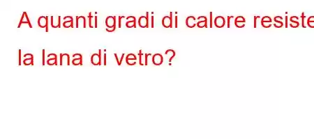 A quanti gradi di calore resiste la lana di vetro?