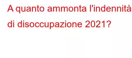 A quanto ammonta l'indennità di disoccupazione 2021?