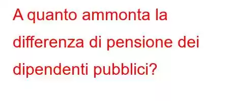 A quanto ammonta la differenza di pensione dei dipendenti pubblici?