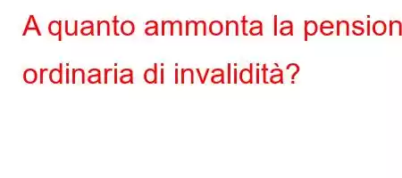 A quanto ammonta la pensione ordinaria di invalidità