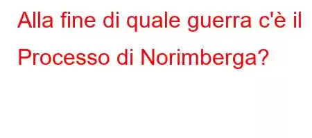 Alla fine di quale guerra c'è il Processo di Norimberga