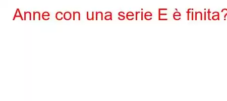 Anne con una serie E è finita?