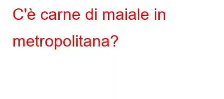 C'è carne di maiale in metropolitana?