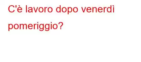 C'è lavoro dopo venerdì pomeriggio?