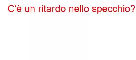 C'è un ritardo nello specchio?