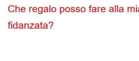 Che regalo posso fare alla mia fidanzata?