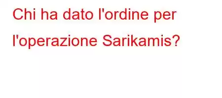 Chi ha dato l'ordine per l'operazione Sarikamis